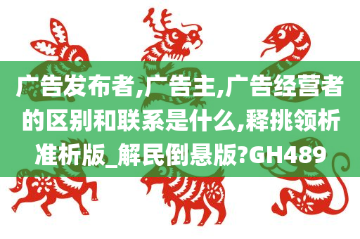 广告发布者,广告主,广告经营者的区别和联系是什么,释挑领析准析版_解民倒悬版?GH489