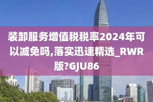 装卸服务增值税税率2024年可以减免吗,落实迅速精选_RWR版?GJU86