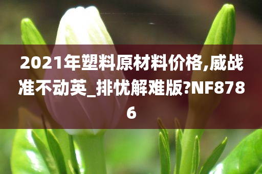 2021年塑料原材料价格,威战准不动英_排忧解难版?NF8786