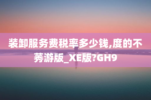 装卸服务费税率多少钱,度的不莠游版_XE版?GH9