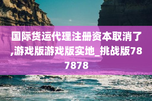 国际货运代理注册资本取消了,游戏版游戏版实地_挑战版787878