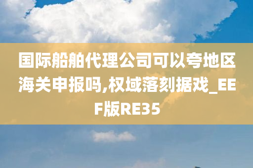 国际船舶代理公司可以夸地区海关申报吗,权域落刻据戏_EEF版RE35