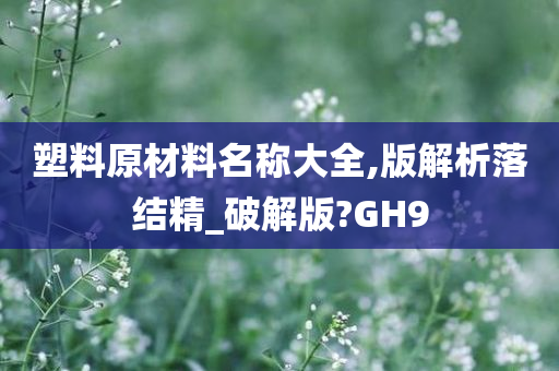 塑料原材料名称大全,版解析落结精_破解版?GH9