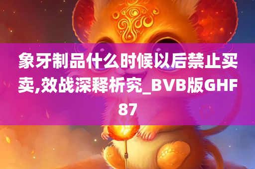 象牙制品什么时候以后禁止买卖,效战深释析究_BVB版GHF87