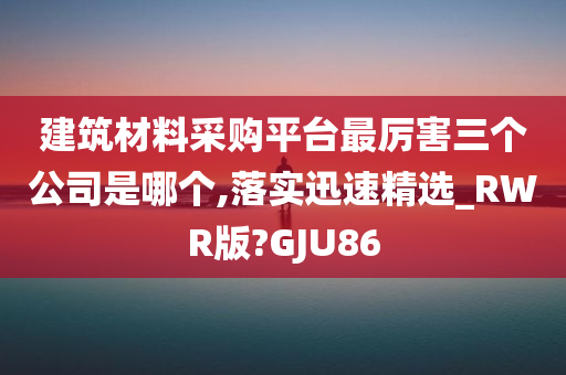 建筑材料采购平台最厉害三个公司是哪个,落实迅速精选_RWR版?GJU86