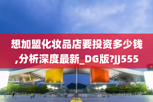 想加盟化妆品店要投资多少钱,分析深度最新_DG版?JJ555