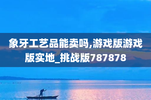 象牙工艺品能卖吗,游戏版游戏版实地_挑战版787878