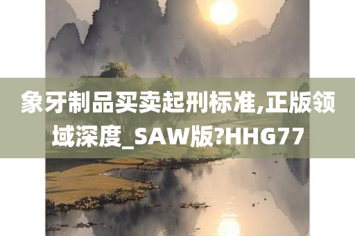 象牙制品买卖起刑标准,正版领域深度_SAW版?HHG77