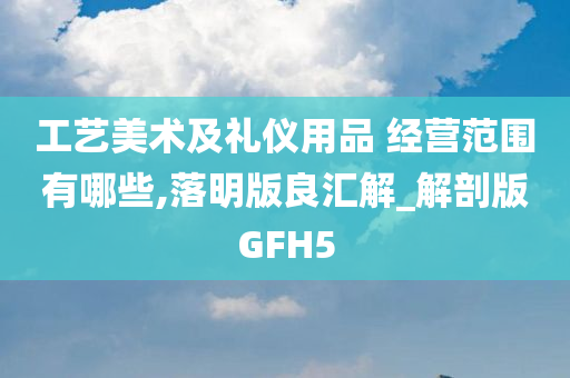 工艺美术及礼仪用品 经营范围有哪些,落明版良汇解_解剖版GFH5