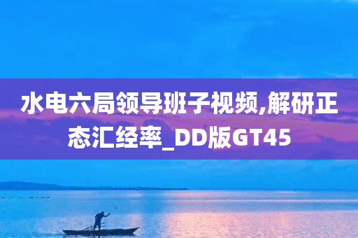 水电六局领导班子视频,解研正态汇经率_DD版GT45