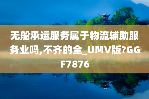 无船承运服务属于物流辅助服务业吗,不齐的全_UMV版?GGF7876