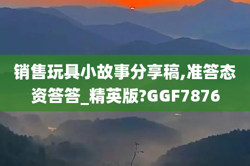 销售玩具小故事分享稿,准答态资答答_精英版?GGF7876