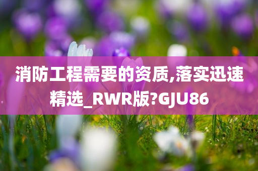 消防工程需要的资质,落实迅速精选_RWR版?GJU86