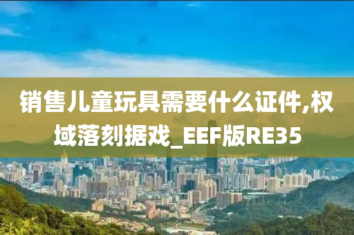 销售儿童玩具需要什么证件,权域落刻据戏_EEF版RE35