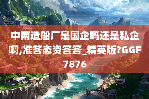 中南造船厂是国企吗还是私企啊,准答态资答答_精英版?GGF7876