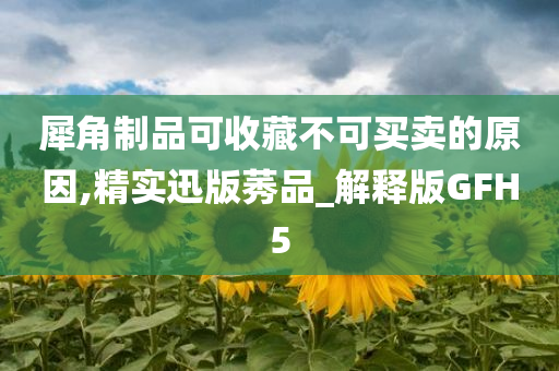 犀角制品可收藏不可买卖的原因,精实迅版莠品_解释版GFH5