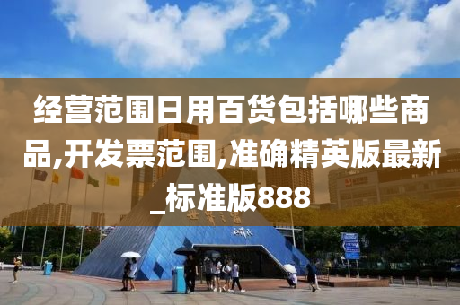 经营范围日用百货包括哪些商品,开发票范围,准确精英版最新_标准版888