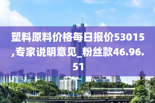 塑料原料价格每日报价53015,专家说明意见_粉丝款46.96.51