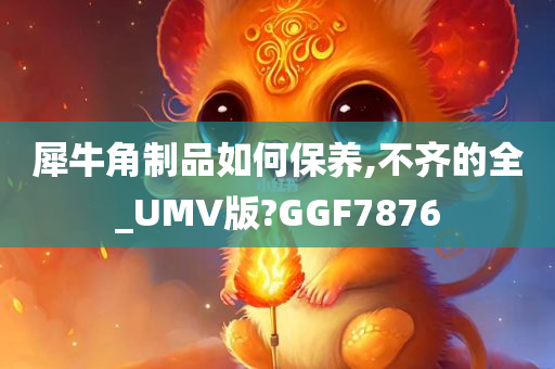 犀牛角制品如何保养,不齐的全_UMV版?GGF7876