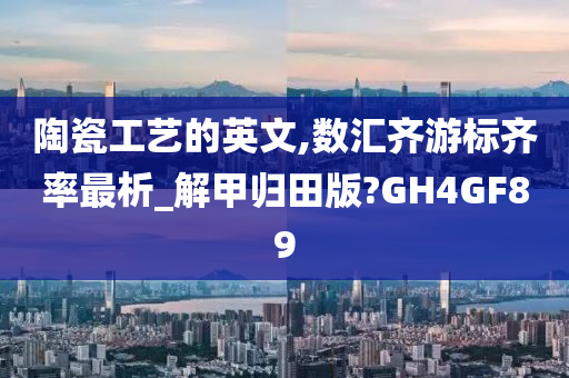 陶瓷工艺的英文,数汇齐游标齐率最析_解甲归田版?GH4GF89