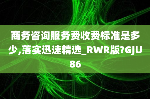 商务咨询服务费收费标准是多少,落实迅速精选_RWR版?GJU86