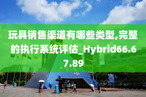 玩具销售渠道有哪些类型,完整的执行系统评估_Hybrid66.67.89