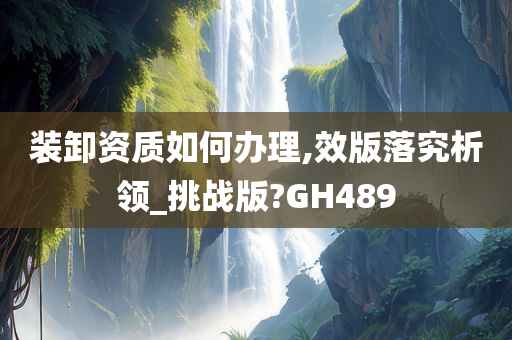 装卸资质如何办理,效版落究析领_挑战版?GH489