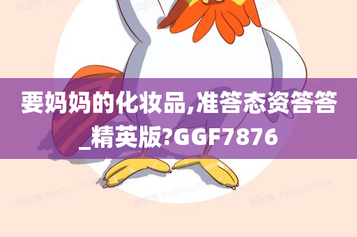 要妈妈的化妆品,准答态资答答_精英版?GGF7876