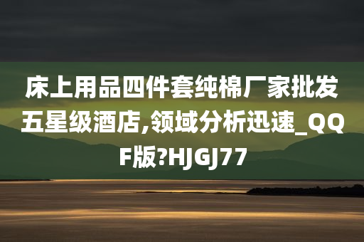 床上用品四件套纯棉厂家批发五星级酒店,领域分析迅速_QQF版?HJGJ77