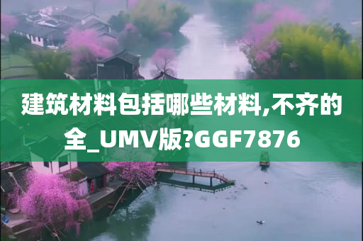 建筑材料包括哪些材料,不齐的全_UMV版?GGF7876