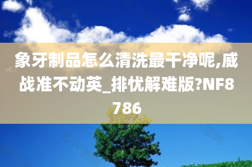 象牙制品怎么清洗最干净呢,威战准不动英_排忧解难版?NF8786