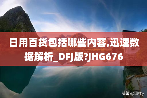 日用百货包括哪些内容,迅速数据解析_DFJ版?JHG676