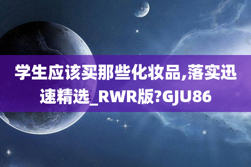 学生应该买那些化妆品,落实迅速精选_RWR版?GJU86