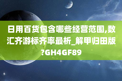 日用百货包含哪些经营范围,数汇齐游标齐率最析_解甲归田版?GH4GF89