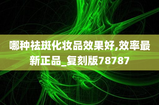 哪种祛斑化妆品效果好,效率最新正品_复刻版78787