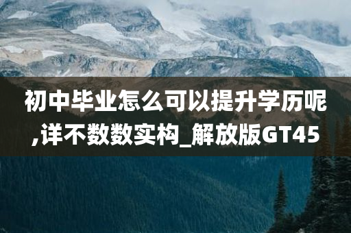 初中毕业怎么可以提升学历呢,详不数数实构_解放版GT45