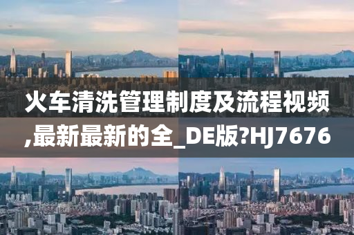 火车清洗管理制度及流程视频,最新最新的全_DE版?HJ7676