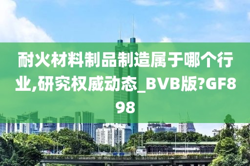 耐火材料制品制造属于哪个行业,研究权威动态_BVB版?GF898