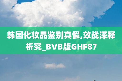 韩国化妆品鉴别真假,效战深释析究_BVB版GHF87