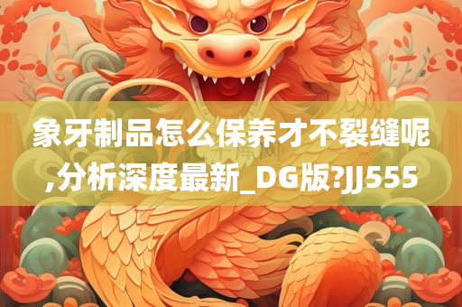 象牙制品怎么保养才不裂缝呢,分析深度最新_DG版?JJ555