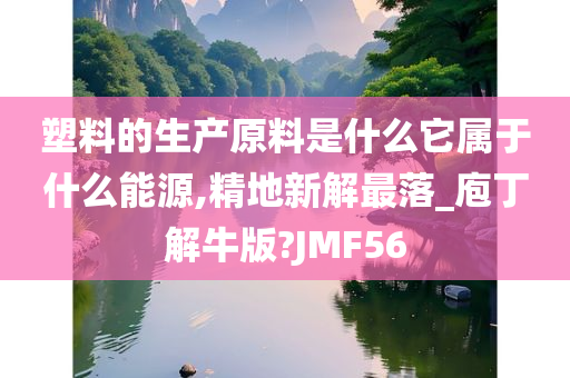 塑料的生产原料是什么它属于什么能源,精地新解最落_庖丁解牛版?JMF56