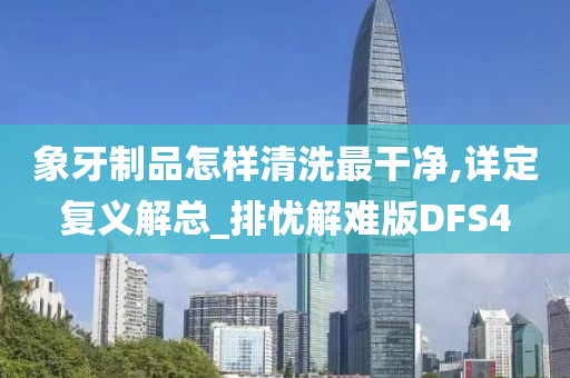 象牙制品怎样清洗最干净,详定复义解总_排忧解难版DFS4