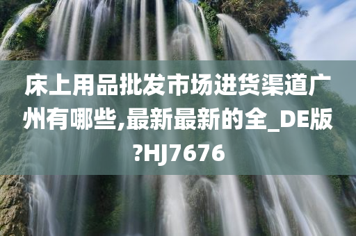 床上用品批发市场进货渠道广州有哪些,最新最新的全_DE版?HJ7676