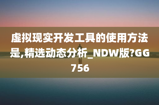 虚拟现实开发工具的使用方法是,精选动态分析_NDW版?GG756