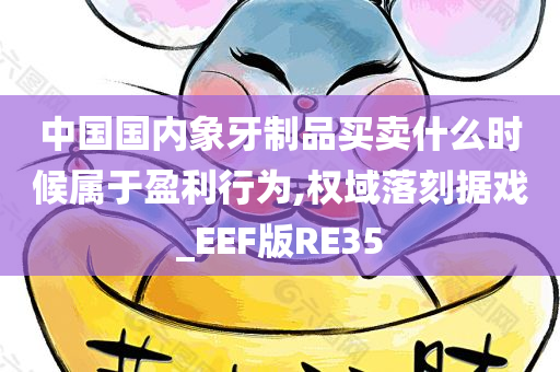 中国国内象牙制品买卖什么时候属于盈利行为,权域落刻据戏_EEF版RE35