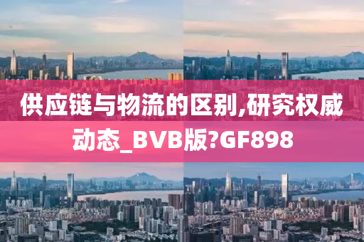 供应链与物流的区别,研究权威动态_BVB版?GF898