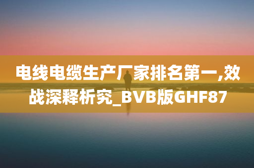 电线电缆生产厂家排名第一,效战深释析究_BVB版GHF87