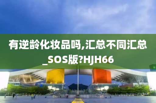 有逆龄化妆品吗,汇总不同汇总_SOS版?HJH66