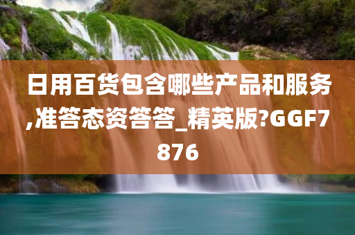 日用百货包含哪些产品和服务,准答态资答答_精英版?GGF7876