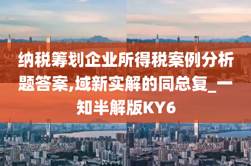 纳税筹划企业所得税案例分析题答案,域新实解的同总复_一知半解版KY6